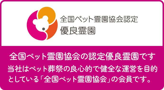 全国ペット霊園協会認定 優良霊園 全国ペット霊園協会の認定優良霊園です 当社はペット葬祭の良心的で健全な運営を目的としている「全国ペット霊園協会」の会員です。